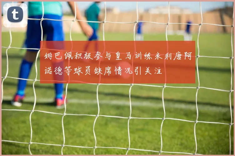 姆巴佩积极参与皇马训练米利唐阿诺德等球员缺席情况引关注