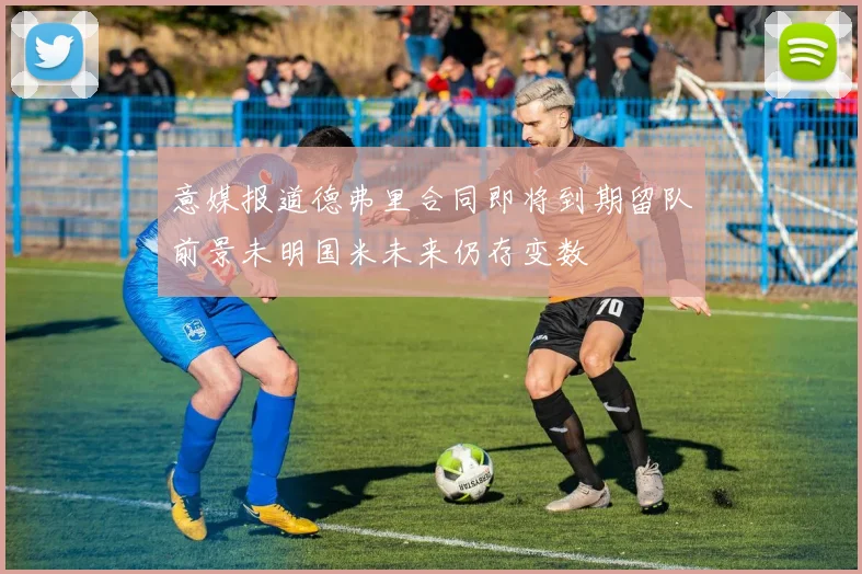 意媒报道德弗里合同即将到期留队前景未明国米未来仍存变数
