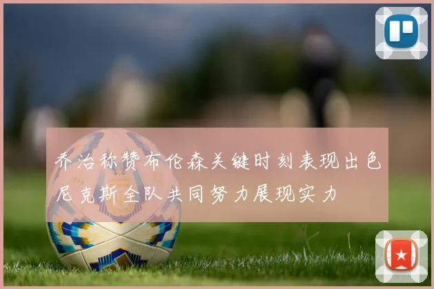 乔治称赞布伦森关键时刻表现出色尼克斯全队共同努力展现实力
