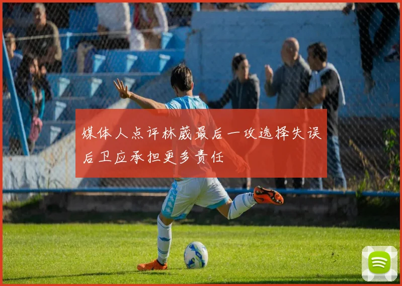 媒体人点评林葳最后一攻选择失误后卫应承担更多责任