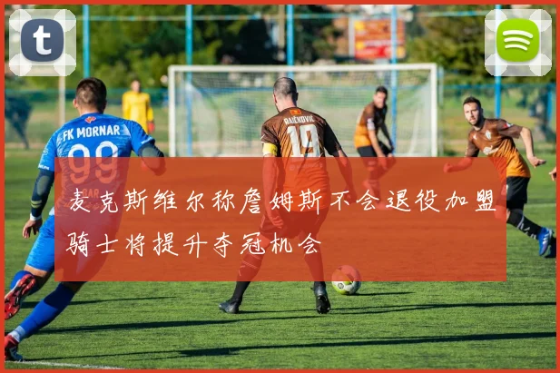 麦克斯维尔称詹姆斯不会退役加盟骑士将提升夺冠机会