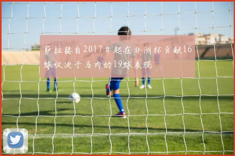 萨拉赫自2017年起在非洲杯贡献16球仅次于马内的19球表现