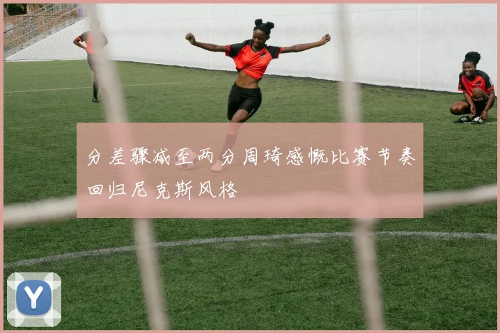 分差骤减至两分周琦感慨比赛节奏回归尼克斯风格