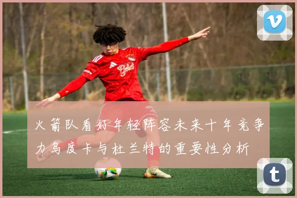火箭队看好年轻阵容未来十年竞争力乌度卡与杜兰特的重要性分析