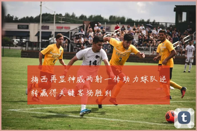 梅西再显神威两射一传助力球队逆转赢得关键客场胜利