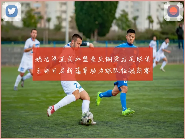 姚浩洋正式加盟重庆铜梁龙足球俱乐部开启新篇章助力球队征战新赛季