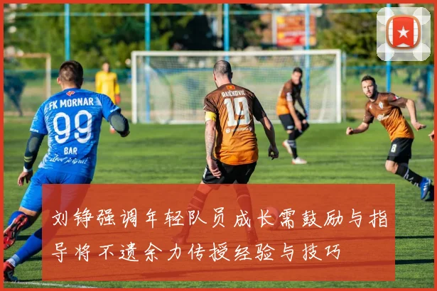 刘铮强调年轻队员成长需鼓励与指导将不遗余力传授经验与技巧