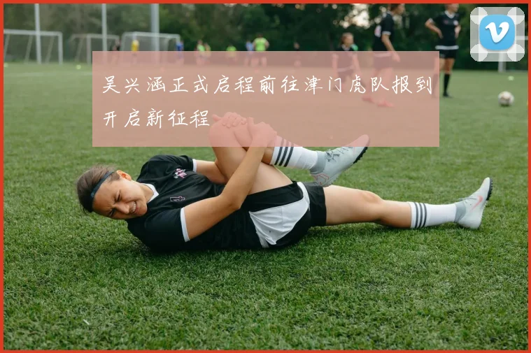 吴兴涵正式启程前往津门虎队报到开启新征程