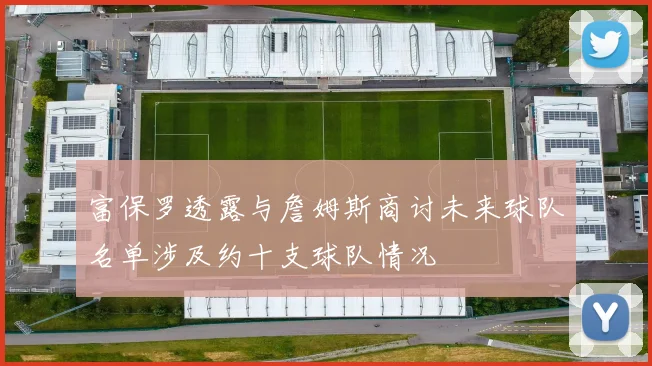 富保罗透露与詹姆斯商讨未来球队名单涉及约十支球队情况