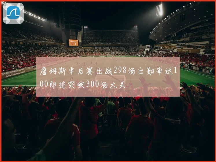 詹姆斯季后赛出战298场出勤率达100即将突破300场大关