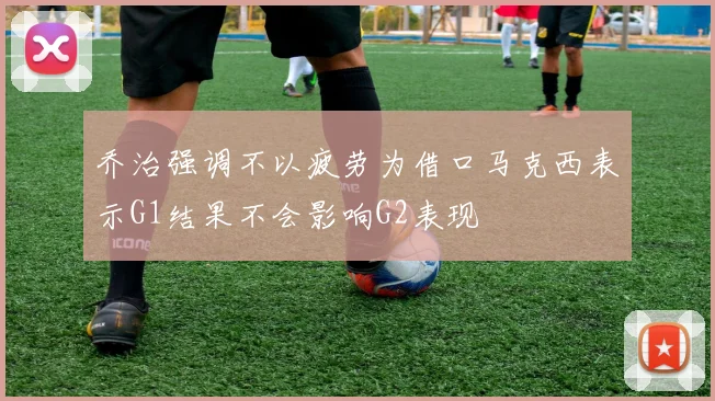 乔治强调不以疲劳为借口马克西表示G1结果不会影响G2表现