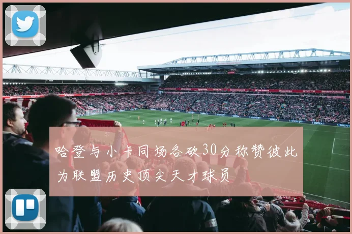 哈登与小卡同场各砍30分称赞彼此为联盟历史顶尖天才球员