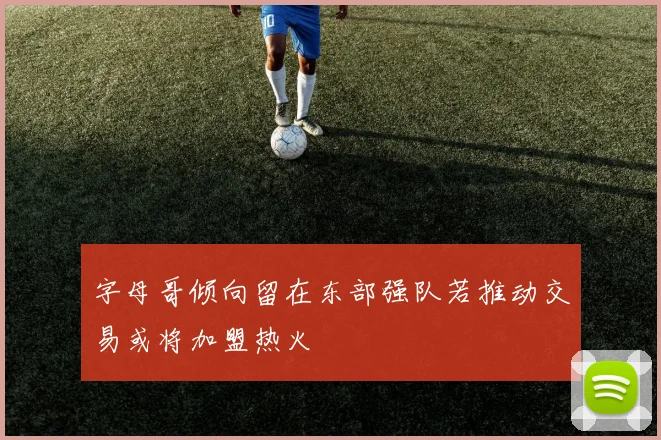 字母哥倾向留在东部强队若推动交易或将加盟热火