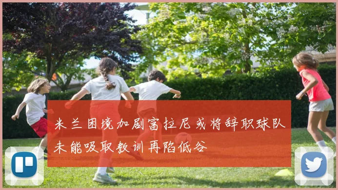 米兰困境加剧富拉尼或将辞职球队未能吸取教训再陷低谷
