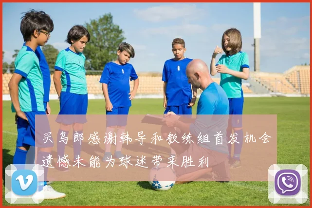 买乌郎感谢韩导和教练组首发机会遗憾未能为球迷带来胜利