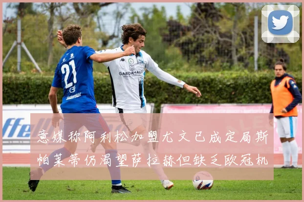 意媒称阿利松加盟尤文已成定局斯帕莱蒂仍渴望萨拉赫但缺乏欧冠机会