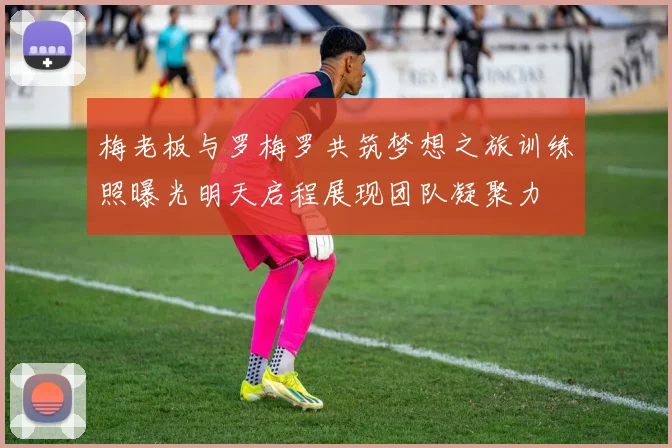 梅老板与罗梅罗共筑梦想之旅训练照曝光明天启程展现团队凝聚力