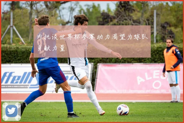 内托谈世界杯参赛动力渴望为球队贡献力量