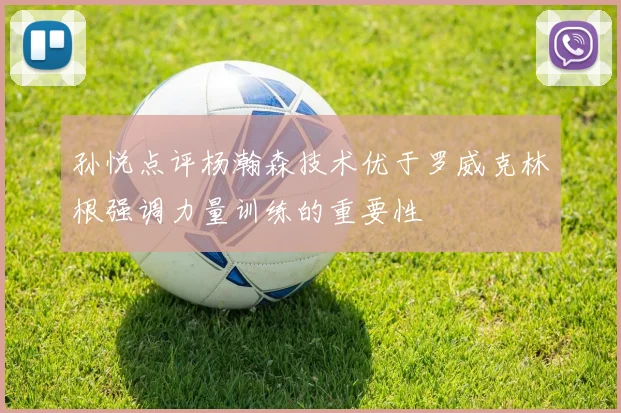 孙悦点评杨瀚森技术优于罗威克林根强调力量训练的重要性