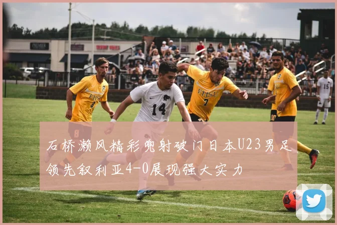 石桥濑风精彩兜射破门日本U23男足领先叙利亚4-0展现强大实力