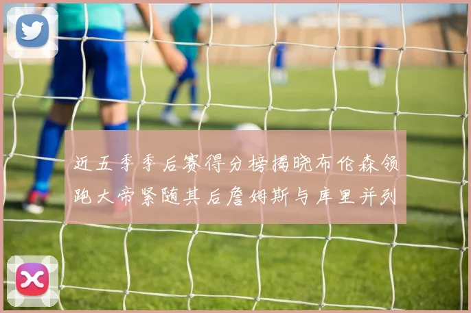 近五季季后赛得分榜揭晓布伦森领跑大帝紧随其后詹姆斯与库里并列第四