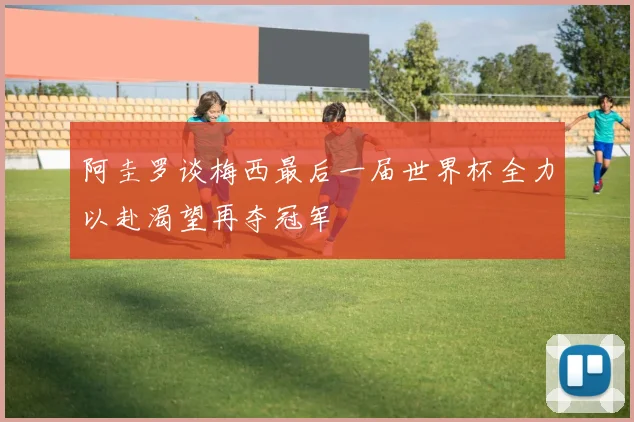 阿圭罗谈梅西最后一届世界杯全力以赴渴望再夺冠军