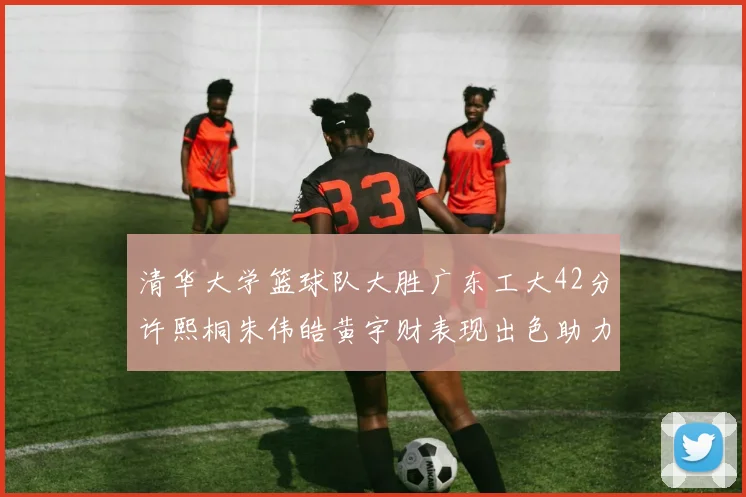 清华大学篮球队大胜广东工大42分许熙桐朱伟皓黄宇财表现出色助力胜利