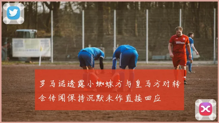 罗马诺透露小蜘蛛方与皇马方对转会传闻保持沉默未作直接回应